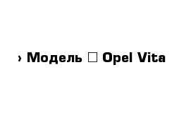  › Модель ­ Opel Vita